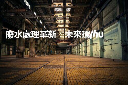 廢水處理革新：未來環(huán)保利器還在哪里？